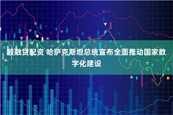股融贷配资 哈萨克斯坦总统宣布全面推动国家数字化建设