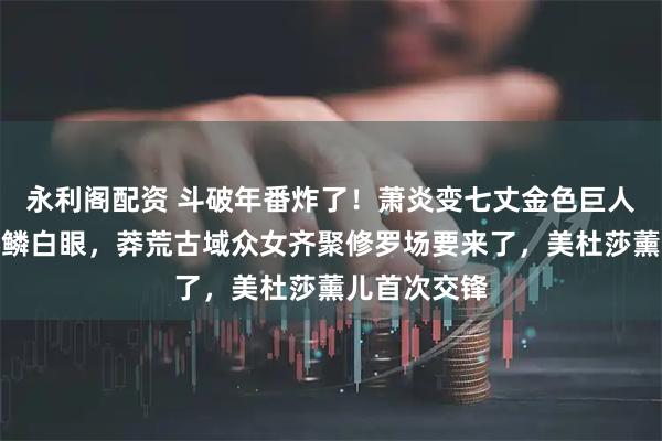 永利阁配资 斗破年番炸了！萧炎变七丈金色巨人救云韵惹彩鳞白眼，莽荒古域众女齐聚修罗场要来了，美杜莎薰儿首次交锋