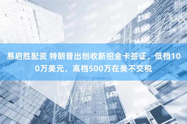 易启胜配资 特朗普出创收新招金卡签证，低档100万美元，高档500万在美不交税