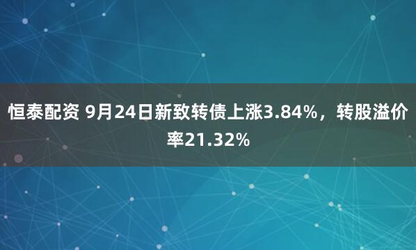 恒泰配资 9月24日新致转债上涨3.84%，转股溢价率21.32%