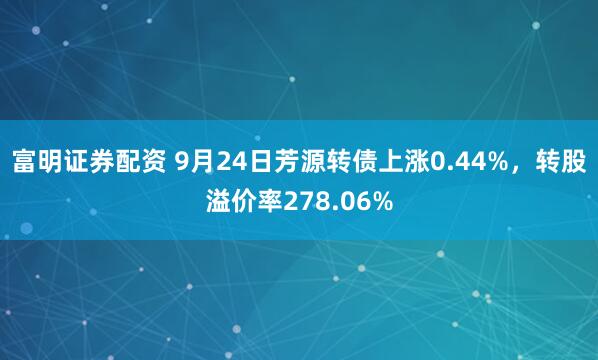 富明证券配资 9月24日芳源转债上涨0.44%，转股溢价率278.06%