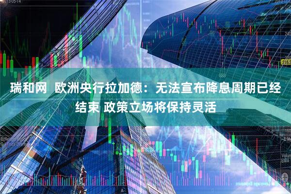 瑞和网  欧洲央行拉加德：无法宣布降息周期已经结束 政策立场将保持灵活