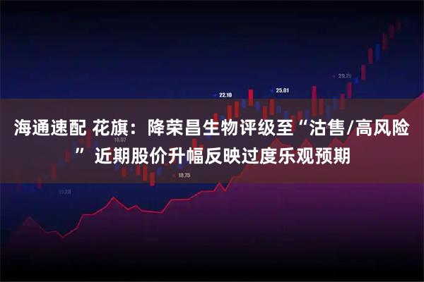 海通速配 花旗：降荣昌生物评级至“沽售/高风险” 近期股价升幅反映过度乐观预期