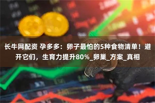 长牛网配资 孕多多：卵子最怕的5种食物清单！避开它们，生育力提升80%_卵巢_方案_真相