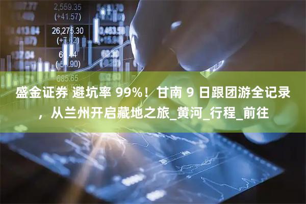 盛金证券 避坑率 99%！甘南 9 日跟团游全记录，从兰州开启藏地之旅_黄河_行程_前往