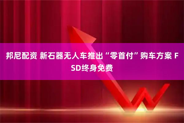 邦尼配资 新石器无人车推出“零首付”购车方案 FSD终身免费