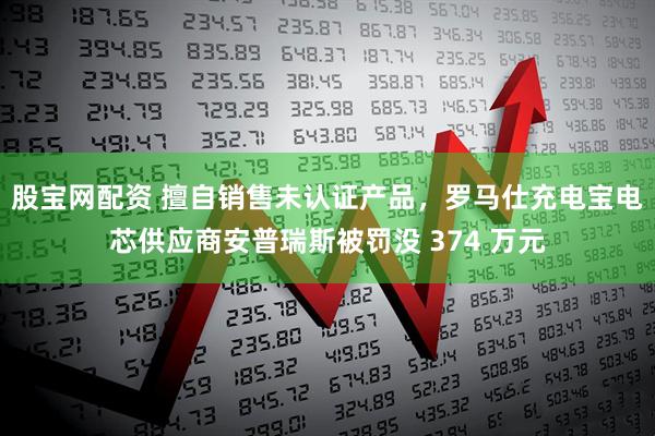 股宝网配资 擅自销售未认证产品，罗马仕充电宝电芯供应商安普瑞斯被罚没 374 万元