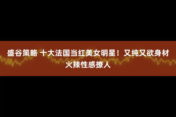 盛谷策略 十大法国当红美女明星！又纯又欲身材火辣性感撩人