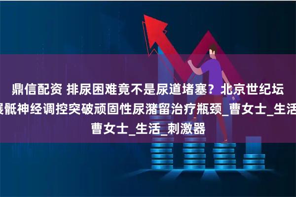 鼎信配资 排尿困难竟不是尿道堵塞？北京世纪坛医院开展骶神经调控突破顽固性尿潴留治疗瓶颈_曹女士_生活_刺激器