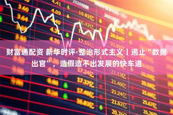 财富通配资 新华时评·整治形式主义丨遏止“数据出官”，造假造不出发展的快车道