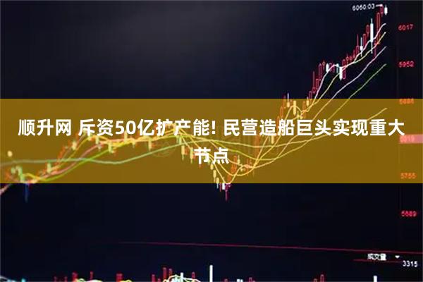 顺升网 斥资50亿扩产能! 民营造船巨头实现重大节点