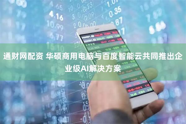 通财网配资 华硕商用电脑与百度智能云共同推出企业级AI解决方案