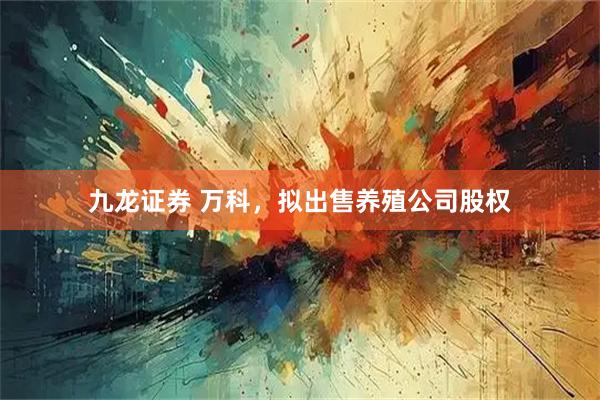 九龙证券 万科，拟出售养殖公司股权